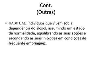 Cont. (Outras) HABITUAL : indivíduos que vivem sob a dependência do álcool, assumindo um estado de normalidade, equilibrando as suas acções e escondendo as suas inibições em condições de frequente embriaguez. 