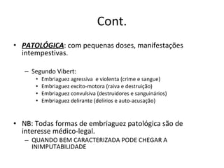 Cont. PATOLÓGICA : com pequenas doses, manifestações intempestivas. Segundo Vibert: Embriaguez agressiva  e violenta (crime e sangue) Embriaguez excito-motora (raiva e destruição) Embriaguez convulsiva (destruidores e sanguinários) Embriaguez delirante (delírios e auto-acusação) NB: Todas formas de embriaguez patológica são de interesse médico-legal. QUANDO BEM CARACTERIZADA PODE CHEGAR A INIMPUTABILIDADE 