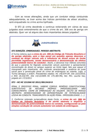 08 Anos de Lei Seca - Análise do Crime de Embriaguez no Trânsito
Prof. Marcos Girão
www.estrategiaconcursos.com.br | Prof. Marcos Girão 2 de 9
Com as novas alterações, ainda que um condutor esteja conduzindo
adequadamente, se tiver acima dos índices permitidos de alteor alcoólico,
será enquadrado no crime acima tipificado.
O STJ já vinha decidindo e continua reiteirando em vários de seus
julgados esse entendimento de que o crime do art. 306 era de perigo em
abstrato. Quer ver só alguns dos mais importantes desses julgados?
STJ DIREÇÃO. EMBRIAGUEZ. PERIGO ABSTRATO.
A Turma reiterou que o crime do art. 306 do Código de Trânsito Brasileiro é
de perigo abstrato, pois o tipo penal em questão apenas descreve a
conduta de dirigir veículo sob a influência de álcool acima do limite
permitido legalmente, sendo desnecessária a demonstração da efetiva
potencialidade lesiva do condutor. Assim, a denúncia traz indícios concretos
de que o paciente foi flagrado conduzindo veículo automotor e apresentando
concentração de álcool no sangue superior ao limite legal, fato que sequer é
impugnado pelo impetrante, não restando caracterizada a ausência de justa
causa para a persecução penal do crime de embriaguez ao volante. Logo, a
Turma denegou a ordem. Precedentes citados: HC 140.074-DF, DJe 22/2/2010,
e RHC 26.432-MT, DJe 14/12/2009. HC 175.385-MG, Rel. Min. Laurita Vaz,
julgado em 17/3/2011
STJ - HC HC 231566 RJ 2012/0013418-9
PENAL E PROCESSO PENAL. HABEAS CORPUS. REMÉDIO CONSTITUCIONAL
SUBSTITUTIVO DE RECURSO PRÓPRIO. IMPOSSIBILIDADE. NÃO
CONHECIMENTO. CRIME DE EMBRIAGUEZ AO VOLANTE. DELITO DE PERIGO
ABSTRATO. DESNECESSIDADE DE DEMONSTRAÇÃO DE POTENCIALIDADE
LESIVA NA CONDUTA. TRANCAMENTO DA AÇÃO PENAL. IMPOSSIBILIDADE. (...)
3. Conforme reiterada jurisprudência desta Corte, o crime do art. 306 do
Código de Trânsito Brasileiro é de perito abstrato e dispensa a
demonstração de potencialidade lesiva na conduta, configurando-se pela
simples condução de veiculo automotor em estado de embriaguez.
 