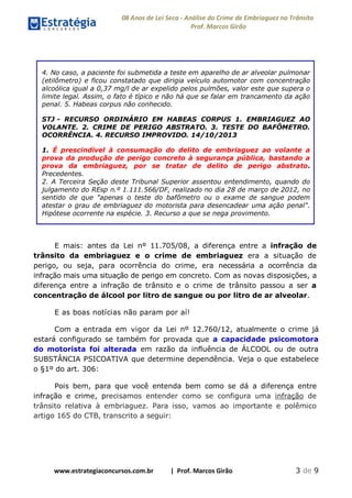 08 Anos de Lei Seca - Análise do Crime de Embriaguez no Trânsito
Prof. Marcos Girão
www.estrategiaconcursos.com.br | Prof. Marcos Girão 3 de 9
4. No caso, a paciente foi submetida a teste em aparelho de ar alveolar pulmonar
(etilômetro) e ficou constatado que dirigia veículo automotor com concentração
alcoólica igual a 0,37 mg/l de ar expelido pelos pulmões, valor este que supera o
limite legal. Assim, o fato é típico e não há que se falar em trancamento da ação
penal. 5. Habeas corpus não conhecido.
STJ - RECURSO ORDINÁRIO EM HABEAS CORPUS 1. EMBRIAGUEZ AO
VOLANTE. 2. CRIME DE PERIGO ABSTRATO. 3. TESTE DO BAFÔMETRO.
OCORRÊNCIA. 4. RECURSO IMPROVIDO. 14/10/2013
1. É prescindível à consumação do delito de embriaguez ao volante a
prova da produção de perigo concreto à segurança pública, bastando a
prova da embriaguez, por se tratar de delito de perigo abstrato.
Precedentes.
2. A Terceira Seção deste Tribunal Superior assentou entendimento, quando do
julgamento do REsp n.º 1.111.566/DF, realizado no dia 28 de março de 2012, no
sentido de que "apenas o teste do bafômetro ou o exame de sangue podem
atestar o grau de embriaguez do motorista para desencadear uma ação penal".
Hipótese ocorrente na espécie. 3. Recurso a que se nega provimento.
E mais: antes da Lei nº 11.705/08, a diferença entre a infração de
trânsito da embriaguez e o crime de embriaguez era a situação de
perigo, ou seja, para ocorrência do crime, era necessária a ocorrência da
infração mais uma situação de perigo em concreto. Com as novas disposições, a
diferença entre a infração de trânsito e o crime de trânsito passou a ser a
concentração de álcool por litro de sangue ou por litro de ar alveolar.
E as boas notícias não param por aí!
Com a entrada em vigor da Lei nº 12.760/12, atualmente o crime já
estará configurado se também for provada que a capacidade psicomotora
do motorista foi alterada em razão da influência de ÁLCOOL ou de outra
SUBSTÂNCIA PSICOATIVA que determine dependência. Veja o que estabelece
o §1º do art. 306:
Pois bem, para que você entenda bem como se dá a diferença entre
infração e crime, precisamos entender como se configura uma infração de
trânsito relativa à embriaguez. Para isso, vamos ao importante e polêmico
artigo 165 do CTB, transcrito a seguir:
 