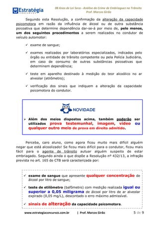 08 Anos de Lei Seca - Análise do Crime de Embriaguez no Trânsito
Prof. Marcos Girão
www.estrategiaconcursos.com.br | Prof. Marcos Girão 5 de 9
Segundo esta Resolução, a confirmação da alteração da capacidade
psicomotora em razão da influência de álcool ou de outra substância
psicoativa que determine dependência dar-se-á por meio de, pelo menos,
um dos seguintes procedimentos a serem realizados no condutor de
veículo automotor:
 exame de sangue;
 exames realizados por laboratórios especializados, indicados pelo
órgão ou entidade de trânsito competente ou pela Polícia Judiciária,
em caso de consumo de outras substâncias psicoativas que
determinem dependência;
 teste em aparelho destinado à medição do teor alcoólico no ar
alveolar (etilômetro);
 verificação dos sinais que indiquem a alteração da capacidade
psicomotora do condutor.
 Além dos meios dispostos acima, também poderão ser
utilizados prova testemunhal, imagem, vídeo ou
qualquer outro meio de prova em direito admitido.
Perceba, caro aluno, como agora ficou muito mais difícil alguém
negar que está alcoolizado! Se ficou mais difícil para o condutor, ficou mais
fácil para o agente de trânsito autuar alguém suspeito de estar
embriagado. Segundo ainda o que dispõe a Resolução nº 432/13, a infração
prevista no art. 165 do CTB será caracterizada por:
 exame de sangue que apresente qualquer concentração de
álcool por litro de sangue;
 teste de etilômetro (bafômetro) com medição realizada igual ou
superior a 0,05 miligrama de álcool por litro de ar alveolar
expirado (0,05 mg/L), descontado o erro máximo admissível.
 sinais de alteração da capacidade psicomotora.
 