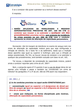 08 Anos de Lei Seca - Análise do Crime de Embriaguez no Trânsito
Prof. Marcos Girão
www.estrategiaconcursos.com.br | Prof. Marcos Girão 6 de 9
E se o condutor não quiser submeter-se a nenhum desses exames?
A resposta:
 SERÃO APLICADAS AS PENALIDADES E MEDIDAS
ADMINISTRATIVAS PREVISTAS NO ART. 165 DO CTB ao
condutor que recusar a se submeter a qualquer um dos
procedimentos previstos acima, sem prejuízo da incidência
do crime previsto no art. 306 do CTB caso o condutor
apresente os sinais de alteração da capacidade psicomotora.
Revisando: não há margem de tolerância no exame de sangue nem nos
sinais de aliteração da capacidade motora para que seja configurada a
infração de trânsito. Se o teste for o do bafômetro, basta que a medição
desse aparelho seja igual ou superior à 0,05mg/L para que a infração já
esteja caracterizada. Por fim, se houver recusa do condutor a se submeter a
qualquer dos procedimentos, será também autuado com base no art. 165.
Tal recusa, a depender da constatação da capacidade motora, poderá
ainda o condutor reponder pelo crime do art. 306!!!
Bom, a pergunta agora é? E quando é que o uso do álcool deixa de ser
apenas uma infração e passa a também ser considerado um crime de
trânsito? Os parágrafos 1º a 3º do art. 306 do CTB assim nos respondem:
Art. 306 (...)
§ 1o As condutas previstas no caput serão CONSTATADAS por:
I - concentração igual ou superior a 6 decigramas de álcool por
litro de sangue ou igual ou superior a 0,3 miligrama de álcool por
litro de ar alveolar; ou
II - sinais que indiquem, na forma disciplinada pelo Contran,
alteração da capacidade psicomotora.
 