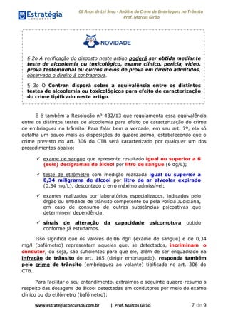 08 Anos de Lei Seca - Análise do Crime de Embriaguez no Trânsito
Prof. Marcos Girão
www.estrategiaconcursos.com.br | Prof. Marcos Girão 7 de 9
§ 2o A verificação do disposto neste artigo poderá ser obtida mediante
teste de alcoolemia ou toxicológico, exame clínico, perícia, vídeo,
prova testemunhal ou outros meios de prova em direito admitidos,
observado o direito à contraprova.
§ 3o O Contran disporá sobre a equivalência entre os distintos
testes de alcoolemia ou toxicológicos para efeito de caracterização
do crime tipificado neste artigo.
E é também a Resolução nº 432/13 que regulamenta essa equivalência
entre os distintos testes de alcoolemia para efeito de caracterização do crime
de embriaguez no trânsito. Para falar bem a verdade, em seu art. 7º, ela só
detalha um pouco mais as disposições do quadro acima, estabelecendo que o
crime previsto no art. 306 do CTB será caracterizado por qualquer um dos
procedimentos abaixo:
 exame de sangue que apresente resultado igual ou superior a 6
(seis) decigramas de álcool por litro de sangue (6 dg/L);
 teste de etilômetro com medição realizada igual ou superior a
0,34 miligrama de álcool por litro de ar alveolar expirado
(0,34 mg/L), descontado o erro máximo admissível;
 exames realizados por laboratórios especializados, indicados pelo
órgão ou entidade de trânsito competente ou pela Polícia Judiciária,
em caso de consumo de outras substâncias psicoativas que
determinem dependência;
 sinais de alteração da capacidade psicomotora obtido
conforme já estudamos.
Isso significa que os valores de 06 dg/l (exame de sangue) e de 0,34
mg/l (bafômetro) representam aqueles que, se detectados, incriminam o
condutor, ou seja, são suficientes para que ele, além de ser enquadrado na
infração de trânsito do art. 165 (dirigir embriagado), responda também
pelo crime de trânsito (embriaguez ao volante) tipificado no art. 306 do
CTB.
Para facilitar o seu entendimento, extraímos o seguinte quadro-resumo a
respeito das dosagens de álcool detectadas em condutores por meio de exame
clínico ou do etilômetro (bafômetro):
 