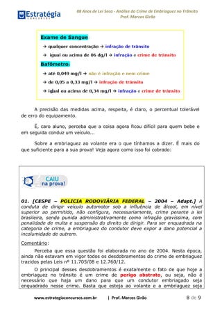 08 Anos de Lei Seca - Análise do Crime de Embriaguez no Trânsito
Prof. Marcos Girão
www.estrategiaconcursos.com.br | Prof. Marcos Girão 8 de 9
A precisão das medidas acima, respeita, é claro, o percentual tolerável
de erro do equipamento.
É, caro aluno, perceba que a coisa agora ficou difícil para quem bebe e
em seguida conduz um veículo...
Sobre a embriaguez ao volante era o que tínhamos a dizer. É mais do
que suficiente para a sua prova! Veja agora como isso foi cobrado:
01. [CESPE – POLICIA RODOVIÁRIA FEDERAL – 2004 – Adapt.] A
conduta de dirigir veículo automotor sob a influência de álcool, em nível
superior ao permitido, não configura, necessariamente, crime perante a lei
brasileira, sendo punida administrativamente como infração gravíssima, com
penalidade de multa e suspensão do direito de dirigir. Para ser enquadrada na
categoria de crime, a embriaguez do condutor deve expor a dano potencial a
incolumidade de outrem.
Comentário:
Perceba que essa questão foi elaborada no ano de 2004. Nesta época,
ainda não estavam em vigor todos os desdobramentos do crime de embriaguez
trazidos pelas Leis nº 11.705/08 e 12.760/12.
O principal desses desdobramentos é exatamente o fato de que hoje a
embriaguez no trânsito é um crime de perigo abstrato, ou seja, não é
necessário que haja um dano para que um condutor embriagado seja
enquadrado nesse crime. Basta que esteja ao volante e a embriaguez seja
 