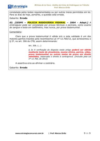 08 Anos de Lei Seca - Análise do Crime de Embriaguez no Trânsito
Prof. Marcos Girão
www.estrategiaconcursos.com.br | Prof. Marcos Girão 9 de 9
constatada pelos testes regulamentados ou por outros meios permitidos em lei.
Para os dias de hoje, portanto, a questão está errada.
Gabarito: Errado
02. [CESPE – POLICIA RODOVIÁRIA FEDERAL – 2004 - Adapt.] A
embriaguez pode ser constatada por provas técnicas e periciais, como exame
de sangue e teste em bafômetro, mas nunca, por prova testemunhal.
Comentário:
Claro que a prova testemunhal é válida sim e esta validade é um dos
maiores ganhos trazidos pela recentíssima Lei nº 12.760/12, que acrescentou o
§ 2º, no art. 306 do CTB, assim determinando:
Art. 306. (...)
§ 2o A verificação do disposto neste artigo poderá ser obtida
mediante teste de alcoolemia, exame clínico, perícia, vídeo,
prova testemunhal ou outros meios de prova em direito
admitidos, observado o direito à contraprova. (Incluído pela Lei
nº 12.760, de 2012)
A assertiva erra ao afirmar o contrário.
Gabarito: Errado
 