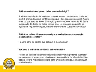 1) Quanto de álcool posso beber antes de dirigir? 
A lei assume tolerância zero com o álcool. Antes, um motorista podia ter 
até 0,6 grama de álcool por litro de sangue (dois copos de cerveja). Agora, 
mais do que zero de álcool é infração gravíssima, com multa de R$ 955 e 
suspensão do direito de dirigir por um ano. No princípio, enquanto se 
aguardam regulamentações, haverá tolerância até 0,2 grama de álcool. 
2) Outros países têm o mesmo rigor em relação ao consumo de 
álcool por motoristas? 
Há uma série de países que aplicam o mesmo rigor. 
3) Como o índice de álcool vai ser verificado? 
Fiscais de trânsito e agentes das polícias rodoviárias poderão submeter 
os motoristas a testes com o bafômetro. A autoridade de trânsito também 
poderá levar o motorista suspeito para um exame clínico, se não houver 
um bafômetro. 
 