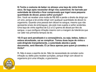 9) Tenho o costume de beber no almoço uma taça de vinho tinto 
seco. Se logo após necessitar dirigir meu automóvel, for barrado por 
autoridade de trânsito e ficar comprovado que ingeri essa pequena 
quantidade de álcool, posso sofrer punição? 
Sim. Você vai receber uma multa de R$ 955 e perde o direito de dirigir por 
um ano, porque a lei proíbe dirigir com qualquer quantidade de álcool no 
organismo. Quando uma pessoa tem álcool no sangue, mesmo que não 
apresente sinais de embriaguez, ela está mais sujeita a sofrer acidentes. 
Uma taça de vinho significa de 0,2 a 0,3 grama de álcool por litro de 
sangue, o que configura infração mesmo com a margem de tolerância que 
vai valer nos primeiros tempos da lei. 
10) O que será penalizado é a conseqüência, ou seja, bebeu, bateu e 
estava alcoolizado, vai se complicar. Tomou duas taças de vinho e 
está dirigindo tranqüilamente, a autoridade aborda e pede 
documento, será liberado. É Lei Seca apenas para quem já cometeu o 
ilícito? 
R- Não é esse o espírito da lei. Não há necessidade de cometer outra 
infração ou delito para receber punições, porque dirigir com álcool no 
organismo já é uma infração, e gravíssima. 
 