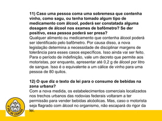 11) Caso uma pessoa coma uma sobremesa que contenha 
vinho, como sagu, ou tenha tomado algum tipo de 
medicamento com álcool, poderá ser constatada alguma 
dosagem de álcool nos exames de bafômetro? Se der 
positivo, essa pessoa poderá ser presa? 
Qualquer alimento ou medicamento que contenha álcool poderá 
ser identificado pelo bafômetro. Por causa disso, a nova 
legislação determina a necessidade de disciplinar margens de 
tolerância para esses casos específicos. Isso ainda vai ser feito. 
Para o período de indefinição, vale um decreto que permite aos 
motoristas, por enquanto, apresentar até 0,2 g de álcool por litro 
de sangue. Isso é o equivalente a um cálice de vinho para uma 
pessoa de 80 quilos. 
12) O que diz o texto da lei para o consumo de bebidas na 
zona urbana? 
Com a nova medida, os estabelecimentos comerciais localizados 
nos trechos urbanos das rodovias federais voltaram a ter 
permissão para vender bebidas alcóolicas. Mas, caso o motorista 
seja flagrado com álcool no organismo, não escapará do rigor da 
lei. 
 