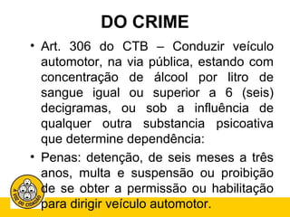 DO CRIME 
• Art. 306 do CTB – Conduzir veículo 
automotor, na via pública, estando com 
concentração de álcool por litro de 
sangue igual ou superior a 6 (seis) 
decigramas, ou sob a influência de 
qualquer outra substancia psicoativa 
que determine dependência: 
• Penas: detenção, de seis meses a três 
anos, multa e suspensão ou proibição 
de se obter a permissão ou habilitação 
para dirigir veículo automotor. 
 