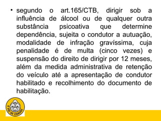 • segundo o art.165/CTB, dirigir sob a 
influência de álcool ou de qualquer outra 
substância psicoativa que determine 
dependência, sujeita o condutor a autuação, 
modalidade de infração gravíssima, cuja 
penalidade é de multa (cinco vezes) e 
suspensão do direito de dirigir por 12 meses, 
além da medida administrativa de retenção 
do veículo até a apresentação de condutor 
habilitado e recolhimento do documento de 
habilitação. 
 