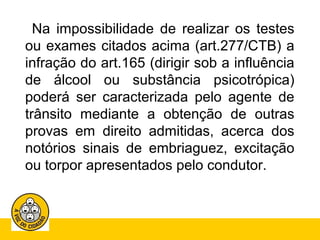 Na impossibilidade de realizar os testes 
ou exames citados acima (art.277/CTB) a 
infração do art.165 (dirigir sob a influência 
de álcool ou substância psicotrópica) 
poderá ser caracterizada pelo agente de 
trânsito mediante a obtenção de outras 
provas em direito admitidas, acerca dos 
notórios sinais de embriaguez, excitação 
ou torpor apresentados pelo condutor. 
 