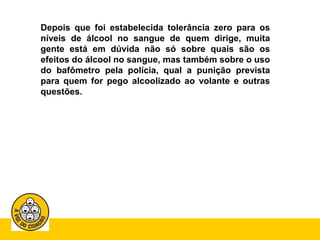 Depois que foi estabelecida tolerância zero para os 
níveis de álcool no sangue de quem dirige, muita 
gente está em dúvida não só sobre quais são os 
efeitos do álcool no sangue, mas também sobre o uso 
do bafômetro pela polícia, qual a punição prevista 
para quem for pego alcoolizado ao volante e outras 
questões. 
 