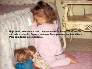 Hoje tenho sete anos e meio. Minhas matérias favoritas na escola  são arte e redação. Eu rezo para que Deus possa encontrar Mães e  Pais para todos os embriões.... 