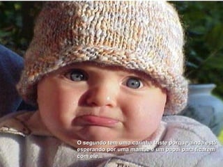 O segundo tem uma carinha triste porque ainda está  esperando por uma mamãe e um papai para ficarem  com ele... 