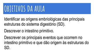 OBJETIVOS DA AULA
Identificar as origens embriológicas das principais
estruturas do sistema digestório (SD).
Descrever o intestino primitivo.
Descrever os principais eventos que ocorrem no
intestino primitivo e que dão origem às estruturas do
SD.
 