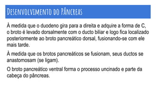 À medida que o duodeno gira para a direita e adquire a forma de C,
o broto é levado dorsalmente com o ducto biliar e logo fica localizado
posteriormente ao broto pancreático dorsal, fusionando-se com ele
mais tarde.
À medida que os brotos pancreáticos se fusionam, seus ductos se
anastomosam (se ligam).
O broto pancreático ventral forma o processo uncinado e parte da
cabeça do pâncreas.
Desenvolvimento do Pâncreas
 