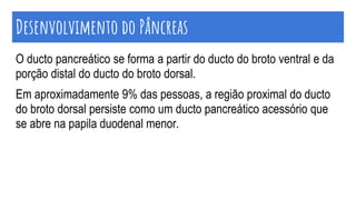 O ducto pancreático se forma a partir do ducto do broto ventral e da
porção distal do ducto do broto dorsal.
Em aproximadamente 9% das pessoas, a região proximal do ducto
do broto dorsal persiste como um ducto pancreático acessório que
se abre na papila duodenal menor.
Desenvolvimento do Pâncreas
 