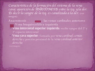 Característica de la formación del sistema de la vena cava: aparición de ANASTOMOSIS entre la izq. y la der. Es decir la sangre de la izq. es canalizada a la der.   (ver imagen) Anastomosis  las venas cardinales anteriores  Vena braquiocefálica izquierda Vena intercostal superior izquierda : recibe sangre del 2º y 3º espacio intercostal  Vena cava superior : formada por  vena cardinal común derecha  y porción proximal de la  vena cardinal anterior derecha (ver imagen) 