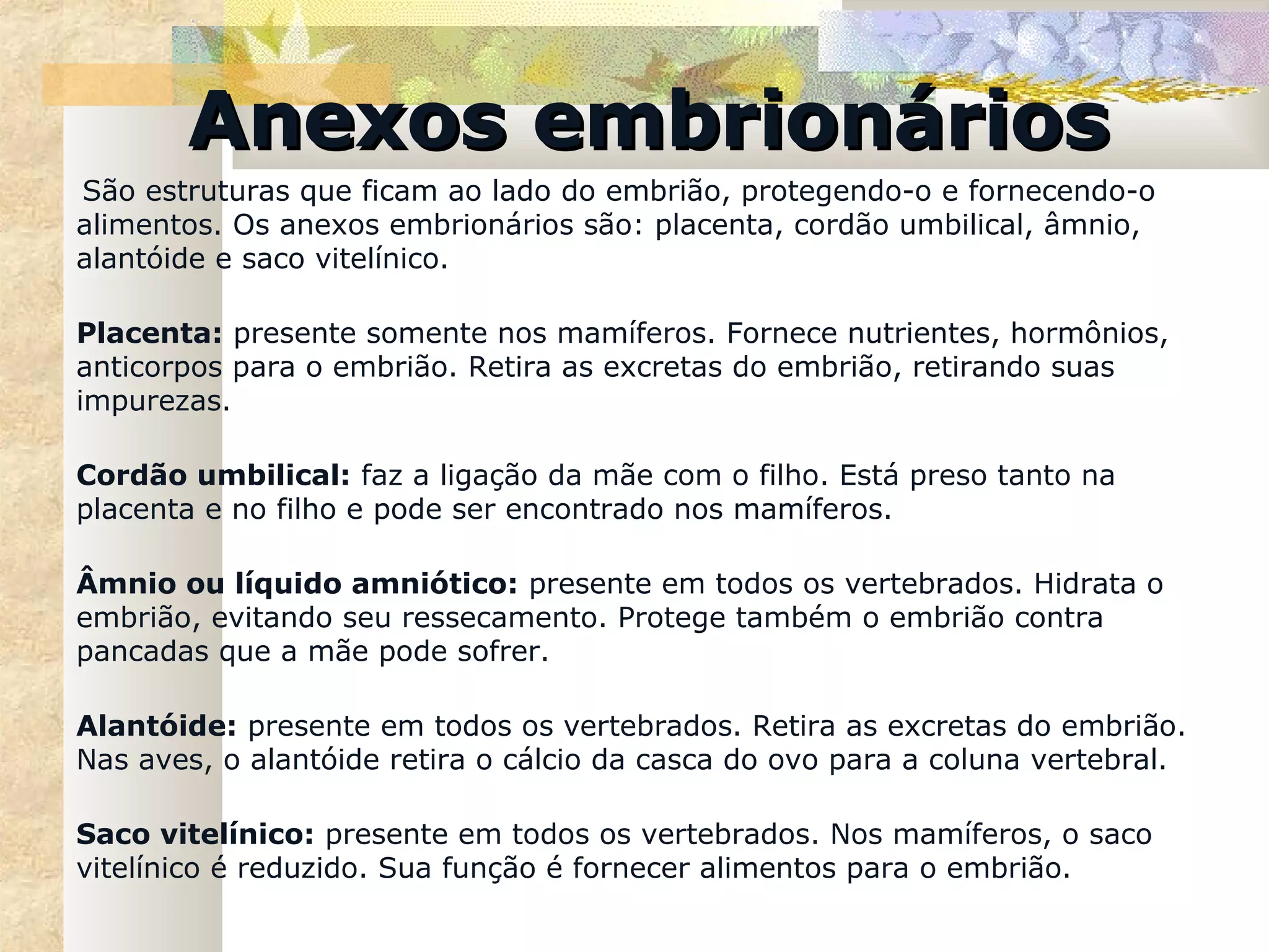 Anexos embrionários
São estruturas que ficam ao lado do embrião, protegendo-o e fornecendo-o
alimentos. Os anexos embrionários são: placenta, cordão umbilical, âmnio,
alantóide e saco vitelínico.

Placenta: presente somente nos mamíferos. Fornece nutrientes, hormônios,
anticorpos para o embrião. Retira as excretas do embrião, retirando suas
impurezas.

Cordão umbilical: faz a ligação da mãe com o filho. Está preso tanto na
placenta e no filho e pode ser encontrado nos mamíferos.

Âmnio ou líquido amniótico: presente em todos os vertebrados. Hidrata o
embrião, evitando seu ressecamento. Protege também o embrião contra
pancadas que a mãe pode sofrer.

Alantóide: presente em todos os vertebrados. Retira as excretas do embrião.
Nas aves, o alantóide retira o cálcio da casca do ovo para a coluna vertebral.

Saco vitelínico: presente em todos os vertebrados. Nos mamíferos, o saco
vitelínico é reduzido. Sua função é fornecer alimentos para o embrião.
 