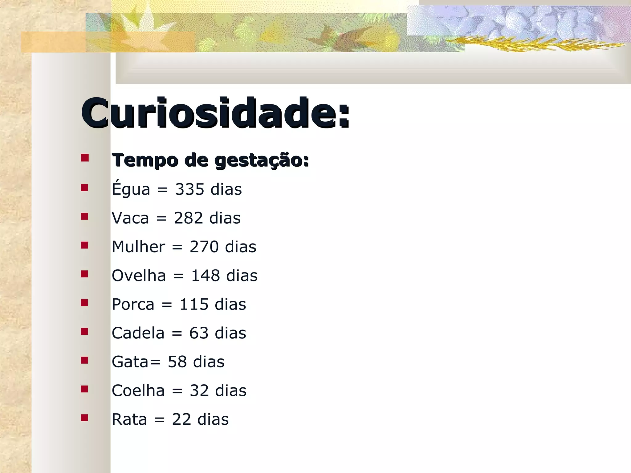 Curiosidade:
   Tempo de gestação:
   Égua = 335 dias
   Vaca = 282 dias
   Mulher = 270 dias
   Ovelha = 148 dias
   Porca = 115 dias
   Cadela = 63 dias
   Gata= 58 dias
   Coelha = 32 dias
   Rata = 22 dias
 