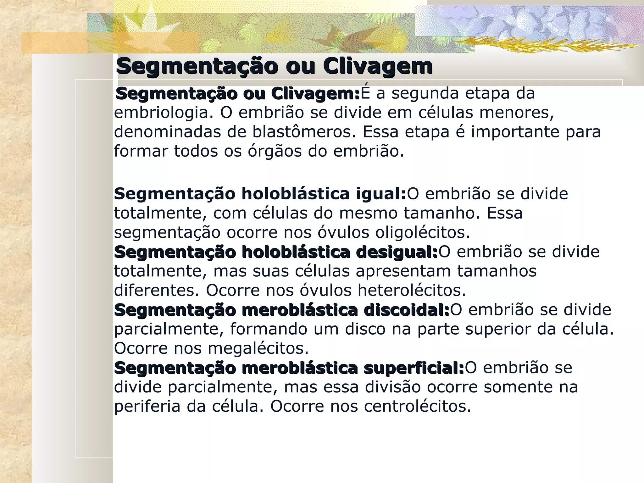 Segmentação ou Clivagem
Segmentação ou Clivagem:É a segunda etapa da
                   Clivagem:
embriologia. O embrião se divide em células menores,
denominadas de blastômeros. Essa etapa é importante para
formar todos os órgãos do embrião.

Segmentação holoblástica igual:O embrião se divide
totalmente, com células do mesmo tamanho. Essa
segmentação ocorre nos óvulos oligolécitos.
Segmentação holoblástica desigual:O embrião se divide
                               desigual:
totalmente, mas suas células apresentam tamanhos
diferentes. Ocorre nos óvulos heterolécitos.
Segmentação meroblástica discoidal:O embrião se divide
                                discoidal:
parcialmente, formando um disco na parte superior da célula.
Ocorre nos megalécitos.
Segmentação meroblástica superficial:O embrião se
                                superficial:
divide parcialmente, mas essa divisão ocorre somente na
periferia da célula. Ocorre nos centrolécitos.
 