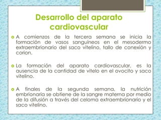 Desarrollo del aparato
cardiovascular


A comienzos de la tercera semana se inicia la
formación de vasos sanguíneos en el mesodermo
extraembrionario del saco vitelino, tallo de conexión y
corion.



La formación del aparato cardiovascular, es la
ausencia de la cantidad de vitelo en el ovocito y saco
vitelino.



A finales de la segunda semana, la nutrición
embrionaria se obtiene de la sangre materna por medio
de la difusión a través del celoma extraembrionario y el
saco vitelino.

 