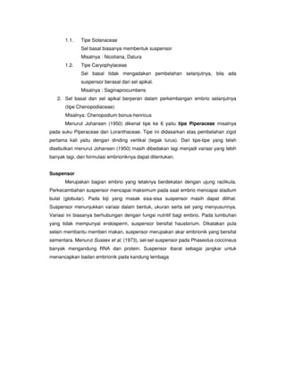 1.1. Tipe Solanaceae
Sel basal biasanya membentuk suspensor
Misalnya : Nicotiana, Datura
1.2. Tipe Caryophylaceae
Sel basal tidak mengadakan pembelahan selanjutnya, bila ada
suspensor berasal dari sel apikal.
Misalnya : Saginaprocumbens
2. Sel basal dan sel apikal berperan dalam perkembangan embrio selanjutnya
(tipe Chenopodiaceae)
Misalnya: Chenopodium bonus-henricus
Menurut Johansen (1950) dikenal tipe ke 6 yaitu tipe Piperaceae misalnya
pada suku Piperaceae dan Loranthaceae. Tipe ini didasarkan atas pembelahan zigot
pertama kali yaitu dengan dinding vertikal (tegak lurus). Dari tipe-tipe yang telah
disebutkan menurut Johansen (1950) masih dibedakan lagi menjadi variasi yang lebih
banyak lagi, dan formulasi embrioniknya dapat ditentukan.
Suspensor
Merupakan bagian embrio yang letaknya berdekatan dengan ujung raclikula.
Perkecambahan suspensor mencapai maksimum pada saat embrio mencapai stadium
bulat (globular). Pada biji yang masak sisa-sisa suspensor masih dapat dilihat.
Suspensor menunjukkan variasi dalam bentuk, ukuran serta sel yang menyusunnya.
Variasi ini biasanya berhubungan dengan fungsi nutritif bagi embrio. Pada tumbuhan
yang tidak mempunyai endosperm, suspensor bersifat haustorium. Dikatakan pula
selain membantu memberi makan, suspensor merupakan akar embrionik yang bersifat
sementara. Menurut Sussex et al. (1973), sel-sel suspensor pada Phaseolus coccineus
banyak mengandung RNA dan protein. Suspensor ibarat sebagai jangkar untuk
menancapkan badan embrionik pada kandung lembaga
 