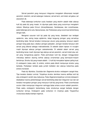 Sel-sel parenkim yang menyusun integumen mengalami diferensiasi menjadi
aerenkim, kolenkim, sel-sel cadangan makanan, sel-sel tanin, sel kristal, sel gabus, sel
skierenkim dli.
Pada beberapa tumbuhan suatu keadaan yang ekstrim adalah tidak adanya
kulit biji pada biji yang masak. Ini dijumpai pada taksa yang ovulumnya mengalami
reduksi. Misalnya pada Crinum (Amaryllidaceae), Santalaceae, dan Loranthaceae,
pada beberapa jenis suku Apocynaceae, dan Rubiaceae yang ovulumnya berkembang
dengan baik.
Mengenai susunan kulit biji pada biji yang keras, disebelah luar terdapat
epidermis, atau sering tanpa epidermis, tetapi langsung jaringan yang sel-selnya
berdinding tebal. Sel-sel tersebut mempunyai ukuran yang panjang, tersusun seperti
jaringan tiang pada daun, disebut Jaringan palisaden. Jaringan tersebut tersusun oleh
sel-sel yang dikenal sebagai makrosklereida. Di sebelah dalam lapisan ini mungkin
masih dijumpai adanya jaringan osteoskiereida. Di sebelah dalam sel-sel yang
berdinding keras masih dijumpai lagi adanya sel-sel parenkim, sel-sel kristal atau sel-
sel yang mengandung pigmen. Pada permukaan kulit biji, dengan menggunakan
mikroskop elektron skaning terlihat adanya ornamentasi yang bermacam-macam
bentuknya. Struktur biji yang masak adalah : 1) kulit biji merupakan lapisan paling kuat;
2) endosperm (kalau ada); 3) embrio, embrio pada dikotil mempunyai struktur yang
berbeda. Perbedaan terletak pada jumlah kotiledon dan adanya koleorhisa pada
embrio monokotil.
Pada biji Myristica, Cocoloba dan Degeneria struktur endosperm sangat khas.
Tipe tersebut disebut ruminat. Terjadinya struktur demikian karena aktifitas kulit biji
atau endosperm sendiri atau keduanya. Pada Degeneria terjadinya ruminat endosperm
disebabkan karena perkembangan sel-sel berdinding tebal dari integumen luar dan sel
tersebut merupakan jaringan yang menyusun kulit biji yang keras. Pada Loranthaceae
ovulum tidak mempunyai integumen sehingga batas antara ovulum adalah parenkim.
Pada waktu endosperm berkembang maka struktumya sangat berbeda dengan
tumbuhan lainnya. Endosperm pada tumbuhan ini misalnya pada Tolypanthus
involucratus disebut bertipe majemuk.
 