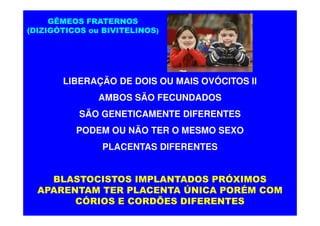 GÊMEOS FRATERNOS
(DIZIGÓTICOS ou BIVITELINOS)




       LIBERAÇÃO DE DOIS OU MAIS OVÓCITOS II
               AMBOS SÃO FECUNDADOS
           SÃO GENETICAMENTE DIFERENTES
          PODEM OU NÃO TER O MESMO SEXO
                PLACENTAS DIFERENTES


    BLASTOCISTOS IMPLANTADOS PRÓXIMOS
  APARENTAM TER PLACENTA ÚNICA PORÉM COM
        CÓRIOS E CORDÕES DIFERENTES
 