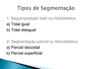 1. Seguimentação total ou Holoblástica 
a) Total igual 
b) Total desigual 
2- Segmentação parcial ou Meroblástica 
a) Parcial discoidal 
b) Parcial superficial 
 