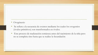 • Ovogénesis:
• Se refiere a la secuencia de eventos mediante los cuales los ovogonios
(óvulos primitivos) son transformados en óvulos.
• Este proceso de maduración comienza antes del nacimiento de la niña pero
no se completa sino hasta que se realice la fecundación
 