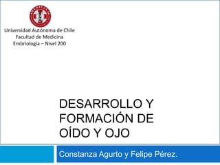 Desarrollo y Formación de Oído y Ojo Constanza Agurto y Felipe Pérez. Universidad Autónoma de Chile Facultad de Medicina Embriología – Nivel 200 