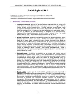 Embriología – ERA 1<br />Embriología descriptiva: transformaciones que ocurren durante el desarrollo.<br />Embriología experimental: mecanismos responsables de esas transformaciones.<br />Mecanismos Biológicos de Desarrollo:<br />Diferenciación celular: adquisición de características singulares que las distingue de otras células. A mayor diferenciación, mayor grado evolutivo. Se originan distintas células a partir de una célula huevo o cigoto, altamente indiferenciada (célula pluripotencial o totipotencial). La diferenciación dependerá de la actividad de cada célula, si se dividen o no, si migran o no, si hacen apoptosis o no, si un grupo induce a otro o si es inducido, etc. La diferenciación se mantiene por la memoria celular. Algunas células (hepatocitos) pueden “desdiferenciarse”, es decir- volver a un estado anterior- ante un daño o lesión para producir una reparación del tejido.<br />Proliferación celular: aumento de la cantidad (número) de células por división celular (mitosis). El cuerpo humano tiene, aprox., 10 billones de células, todas originadas a partir de un mismo huevo o cigoto. Durante el periodo embrionario, las células se multiplican y se van diferenciando, simultáneamente.  El cigoto es una célula que se va a ir dividiendo en: célula pluripotencial o totipotencial de 4 a 8 células, blastómera: 8 células, mórula: 16 células.  Cuando alcanzan su significado evolutivo (grado máximo de diferenciación) algunas células ya no se dividen más (la mayoría de las neuronas, células del cristalino y células cardiacas); otras pueden desdiferenciarse y volver a dividirse ante un daño que requiere reparación (hepatocitos); o bien, se dividen todo el tiempo (células de la piel). <br />Motilidad celular: movimiento o migración de las células. Las células recorren distancias muy variables (cortas, largas) y estos movimientos son necesarios para la formación de los distintos tejidos y órganos, como también para la orientación espacial de las distintas estructuras del cuerpo. Las células se dirigen a ciertos puntos de destino por vías específicas. También se mueven en casos de defensa y reparación de tejidos. Para moverse, las células usan unas prolongaciones citoplasmáticas llamadas Lamelopodios y Filopodios. También pueden moverse por gradiente de concentración de sustancias químicas: Haptotaxis (sustancias no solubles) y Quimiotaxis (sustancias solubles); o bien por Quimiorepulsión, cuando se trata de moverse hacia un sitio de menor concentración. Una vez que las células llegan a su destino, se reconocen y se agrupan (reconocimiento y adhesión celular) para formar las diferentes estructuras del cuerpo. <br />Muerte celular: hay dos tipos de muerte celular. Apoptosis o muerte programada y Necrosis o muerte accidental. La muerte celular programada o Apoptosis es necesaria para eliminar los tejidos del cuerpo que ya no se usan más, como por ejemplo, cuando se necesitan ahuecar estructuras o generar conductos. La Apoptosis se produce por la activación de proteínas del citoplasma llamadas caspasas. La muerte celular accidental o Necrosis se puede producir por sustancias tóxicas, falta de irrigación, traumatismos, obstrucciones, falta de oxígeno, etc. La Apoptosis preserva la estructura original de los tejidos y no causa reacciones inflamatorias ni deja cicatrices. La Necrosis, por el contrario, no preserva la estructura original, produce inflamación y deja cicatrices. <br />Gametogénesis:<br />Espermatogénesis: formación de las gametas masculinas o espermatozoides. Ocurre en los testículos a partir de una célula precursora o espermatogonia, que genera 4 células hijas o espermatozoides. Para que ocurra la espermatogénesis se necesita la acción de los andrógenos (testosterona) que son segregados por las células de Leydig (células intersticiales epiteloides). Una vez formado el espermatozoide, sale a la luz del tubo seminífero y ocurre la “maduración” en el epidídimo (adquiere una capa de glucoproteínas que protegerán al espermatozoide del ph ácido de otras estructuras (uretra, vagina, etc.)- La espermatogénesis se inicia en la pubertad y dura toda la vida. Es un proceso continuo, completo (no se desperdicia nada) y simétrico (siempre se obtienen 4 espermatozoides de 1 espermatogonia).<br />Las células espermatogénicas forman a los espermatozoides siguiendo la siguiente secuencia:<br />• Espermatogonia: 46 cromosomas dobles<br />• Espermatocito I: 46 cromosomas dobles<br />• Espermatocito II: 23 cromosomas dobles<br />• Espermátide: 23 cromosomas simples<br />• Espermatozoide: 23 cromosomas simples<br />Espermiogénesis: Es la diferenciación de las espermátides en espermatozoides.<br />Espermiación: Es la liberación del espermatozoide a la luz del túbulo seminífero.<br />Acrosoma: es un pequeño depósito situado en el extremo apical de la cabeza del espermatozoide y que contiene enzimas hidrolíticas, principalmente la hialuronidasa, que servirán para penetrar al ovocito. Se forma a partir de la condensación de vesículas procedentes del aparato de Golgi.<br />Ovogénesis: formación de las gametas femeninas u ovocitos. Ocurre en los ovarios a partir de una célula precursora u ovogonia. Es un proceso que comienza en la etapa fetal y culmina en el climaterio (menopausia). No es un proceso continuo, No es un proceso completo (es incompleto porque se pierde material celular y genético – cuerpos polares-), y No es simétrico, ya que de una ovogonia se obtiene 1 sólo óvulo y el resto se degrada.  La ovogonia se diferencia en ovocito I (ambas tienen 46 cromosomas dobles). Este ovocito I hace Meiosis I y genera el ovocito II + 3 polocitos o cuerpos polares (que sufren apoptosis), pero detiene su división celular y no la completa sino hasta la pubertad. A este periodo se le llama período de latencia o dictiotene o diplotene. El ovocito II y los polocitos tienen 23 cromosomas dobles. En la pubertad, algunos ovocitos II completan la Meiosis I y entran en Meiosis II, pero se detienen en Metafase II. La única manera de que esta Meiosis II se complete es que el ovocito II sea fecundado por un espermatozoide, generando un óvulo de 23 cromosomas simples. (Ver imagen arriba)<br />Los ciclos femeninos están regidos por hormonas (FSH, LH, estrógenos y progesterona) que actúan sobre los ovarios y sobre el útero. <br />Ovarios:<br />FSH: días 1 a 14, actúa sobre los ovarios estimulando a los folículos que contienen los ovocitos<br />LH: días 14 a 28, hace un pico el día 14. Sin este pico de LH del día 14, NO hay ovulación.<br />Útero:<br />Estrógenos: son liberados por los folículos y actúan sobre el útero desde el día 5 al 14 para regenerar la capa funcional del endometrio.<br />Progesterona (hormona del embarazo): es segregada por el cuerpo lúteo o cuerpo amarillo y es la que prepara al útero para un posible embarazo. Actúa desde el día 14 hasta el 28.<br />Días 28 a 5 del ciclo siguiente: el cuerpo lúteo involuciona y baja el nivel de progesterona, dando lugar a la fase menstrual en que se pierde la capa funcional del endometrio. <br />Fecundación:<br />Ocurre entre el ovocito II (detenido en metafase II de meiosis II) y los espermatozoides que llegan al 1/3 externo de la trompa de Falopio, luego de atravesar diversas barreras físicas y químicas.<br />Barreras químicas: ph vaginal<br />Barreras mecánicas: fondos de saco uterino, tapón mucoso del útero y esfínter de las trompas de Falopio. (El útero tiene un moco filante que ayuda al espermatozoide a subir)<br />Tiempos: Los espermatozoides pueden tardar desde 5 minutos hasta 1 día en llegar al ovocito II; el proceso de fecundación en sí, tarda de 24 a 48 hs. El óvulo ya fecundado (cigoto) tarda casi una semana en llegar desde la trompa al útero, para implantarse en el endometrio. Para poder fecundar al óvulo, el espermatozoide debe “capacitarse” en la trompa. Esta capacitación implica la pérdida de la capa protectora de glucoproteínas para poder fecundar al óvulo. El proceso de capacitación dura de 6 a 12 horas.<br />El ovocito II que viene del ovario, posee una membrana de protección que se llama corona radiada o radiata y por debajo de ella, está la membrana pelúcida. El espermatozoide tiene que atravesar estas capas protectoras y para ello usa las enzimas que tiene en su Acrosoma (reacción acrosómica) y una serie de movimientos repetitivos y rápidos que se conocen como hiperactividad. La pérdida total de la corona radiata se llama denudación.<br />Fases de la fecundación:<br />Penetración de la corona radiada. <br />Reconocimiento y adhesión.<br />Reacción acrosómica.<br />Denudación o pérdida total de la corona radiada.<br />Penetración de la membrana pelúcida.<br />Fusión (por acción de proteínas fusógenas)<br />Bloqueo de polispermia<br />Reanudación de la segunda división meiótica del ovocito II que estaba detenida<br />Formación de los pronúcleos femenino y masculino (núcleos haploides)<br />Singamia y anfimixis: Los pronúcleos se colocan uno muy cerca del otro en el centro del óvulo y pierden sus cariotecas (singamia). Entre tanto los cromosomas duplicados vuelven a condensarse y se ubican en la zona ecuatorial de la célula, como una metafase mitótica común (anfimixis). La anfimixis representa el fin de la fecundación. Con ella comienza la primera división mitótica de la segmentación del cigoto.<br />Consecuencias de la fecundación:<br />a.Formación del cigoto.<br />b.Se restablece la diploidía, a través de la unión de los pronúcleos haploides.<br />c.Se forma una célula completa desde el punto de vista estructural, donde la mayor parte es proporcionada por el óvulo.<br />d.Se determina el sexo cromosómico, que en el caso de la especie humana es responsabilidad del sexo masculino.<br />e.Se inician las divisiones mitóticas de la segmentación.<br />ETAPAS DE DESARROLLO<br />Semana:123456 a 89 a 38Período:Pre-embrionarioEmbrionarioFetalProcesosBiológicos:SegmentaciónCavitación GastrulaciónSomítico OrganogénesisCrecimientoCorporalTrasladoImplantaciónPlegamientosNombre:UnilaminarBilaminarTrilaminarEmbriónFeto<br />Periodo Pre-Embrionario<br />Primera y Segunda Semana: La fecundación se produce en el 1/3 distal de la trompa de Falopio. El cigoto se traslada hasta el útero (tarda 1 semana). El período pre-embrionario comienza con la fecundación que da lugar a un cigoto o embrión unicelular y unilaminar.<br />Durante la primera semana (1), ocurre la segmentación (división del cigoto en blastómera y mórula) y su traslado desde las trompas hasta el útero. Este embrión unilaminar se desarrolla a partir del macizo celular interno. Sus células se van a ir dividiendo y diferenciando, simultáneamente, mientras viaja.<br />Durante la segunda (2) y tercera (3) semana se produce la implantación de este embrión en el endometrio uterino. Al implantarse, el blastocisto pierde la membrana pelúcida.<br />El blastocisto tiene células que se dividen más rápido (en la periferia) y células que se dividen más lentamente (en el centro). Las células periféricas van a formar el Trofoblasto. Y las células internas formarán el Macizo Celular Interno.<br />Además, esta estructura se ahueca, formando una cavidad llamada Blastocele.<br />Este blastocisto, así formado, va a desarrollar un Polo Vegetativo y un Polo Embrionario. El polo que se va a implantar en el útero es el Polo Embrionario.<br />Si se implanta fuera del endometrio, la implantación es patológica y se llama implantación Ectópica. (95% en la trompa, el resto en cuello uterino, ovarios, etc.) La implantación normal es cualquiera de las paredes del útero, lo ideal es en la pared póstero-superior. <br />La implantación, como proceso biológico, es intersticial: el blastocisto se introduce totalmente dentro de otro tejido (endometrio uterino), y proximal: se implanta por el polo embrionario (macizo celular interno).<br />TROFOBLASTO: se diferencian dos tipos de células, las del sinciciotrofoblasto (células grandes, polinucleadas, con activa fagocitosis agresiva para invadir el endometrio) y las del citotrofoblasto (células cúbicas con 1 sólo núcleo, que protegen las estructuras embrionarias). El sinciciotrofoblasto es externo y el citotrofoblasto es interno.<br />MACIZO CELULAR INTERNO: sufre un proceso de cavitación (se ahueca) que va a formar la cavidad amniótica primitiva o amnioblasto. Va a contener el líquido amniótico.<br />La última hilera de células del macizo celular interno (en contacto con el blastocele), se diferencia en células cúbicas que van a formar el Hipoblasto o Endodermo.<br />Reacción Decidual: es un feedback positivo. La decidua (endometrio + embrión implantado) hace que el endometrio reaccione favoreciendo la implantación: aumenta la cantidad y actividad de las glándulas endometriales (nutrición y secreción mucotrófica que ayuda a implantar el embrión) y aumenta la vascularización.<br />Una vez que el embrión está totalmente implantado, se produce el primer cambio importante (día 11 del desarrollo embrionario): la decidua se reorganiza. En el sinciciotrofoblasto aparecen las lagunas de sangre materna (ahora la nutrición es hemotrófica, además de mucotrófica); el citotrofoblasto desarrolla las primeras células cúbicas y el macizo celular interno forma la cavidad amniótica definitiva que se llena de líquido amniótico. <br />Entre la cavidad amniótica y el endodermo o hipoblasto aparece otra hilera de células que forman el epiblasto o ectoblasto (embrión bilaminar).<br />EMBRIÓN BILAMINAR: Hipoblasto (o endodermo) + Epiblasto (o ectoblasto). Este embrión bilaminar está unido al citotrofoblasto por un pedículo de fijación.<br />Por dentro de este pedículo de fijación hay: 2 arterias alantoideas o umbilicales + 2 venas alantoideas o umbilicales + 1 estructura alargada (como un cordón), llamada Alantoides.<br />CORION o PARED CORIÓNICA: está formado por el sinciciotrofoblasto + el citotrofoblasto + el mesodermo extraembrionario (hoja parietal) – El corion va a formar la placenta (más adelante).<br />Segunda semana de desarrollo: Se forman las vellosidades coriónicas por una invaginación del citotrofoblasto sobre el sinciciotrofoblasto.  Las vellosidades coriónicas pueden ser:<br />Fijas o de anclaje, forman un escudo o coraza citotrofoblástica que no permite que el sinciciotrofoblasto continúe avanzando.<br />Libre o móviles, que pueden ser:<br />Primarias: (citotrofoblasto + sinciciotrofoblasto)<br />Secundarias: (formadas por corion: citotrofoblasto + sinciciotrofoblasto + mesodermo extraembrionario)<br />Terciarias: recién aparecen en la tercera semana y sirve para hacer el estudio o análisis de vellosidades coriónicas (citotrofoblasto + sinciciotrofoblasto + mesodermo extraembrionario + 1 vaso fetal)<br />MESODERMO EXTRAEMBRIONARIO: se divide en dos hojas, una parietal o somítica (arriba) y una visceral o esplácnica (abajo, rodeando al saco vitelino). Entre ambas hojas, hay una cavidad llamada Celoma (celoma extraembrionario o cavidad coriónica). Las células del mesodermo extraembrionario pueden diferenciarse del hipoblasto o del citotrofoblasto. Justo por debajo del hipoblasto, está la membrana de Heuser que va a dejar una parte sin tapizar que es el Saco Vitelino Primitivo. En la hoja visceral están los Islotes de Wolff y Pander que son acúmulos de células sanguíneas.<br />Tercera semana de desarrollo: Se unen las lagunas de sangre materna y forman la red lacunar. En esta red lacunar quedan flotando las vellosidades terciarias (las que tienen el vaso fetal) y en el día 18 comienza la circulación fetal. NO hay contacto de la sangre materna con la del embrión. Se comunican a través de la membrana placentaria. La madre aporta nutrientes, oxígeno, hierro, anticuerpos y glucosa, y el embrión elimina desechos, dióxido de carbono, etc. Se desarrollan también la notocorda y la línea primitiva. Se establecen los ejes céfalo caudal (de izquierda a derecha) y antero posterior. La línea primitiva es un engrosamiento de células ectodérmicas en la parte caudal del  disco embrionario dorsal<br />Gastrulación: también ocurre durante la tercera (3) semana y el embrión pasa a ser Trilaminar. La gastrulación es el proceso por el cual se forman las tres capas germinales del embrión que originarán todos los tejidos del futuro bebé. Se produce en la tercera semana de vida del embrión (5ta semana de embarazo). Las tres capas u hojas germinales son el ectodermo, el mesodermo y el endodermo. Este proceso ocurre gracias a dos mecanismos de desarrollo: la migración (motilidad) y la diferenciación celular.<br />Las células epiblásticas de la línea primitiva proliferan  migran hacia adentro (se invaginan) entre el epiblasto y el hipoblasto.  Reemplazan al hipoblasto original con el endodermo definitivo.  Las células epiblásticas que migran forman entonces una tercera capa: el mesodermo intraembrionario.  Las restantes células del epiblasto: ectodermo. Las tres capas germinales definitivas derivan del epiblasto. <br />Células mesodérmicas forman un tejido: mesénquima. Prolongaciones laterales del mesodermo  establecen contacto directo con el mesodermo extraembrionario que cubre el saco vitelino y el amnios.<br />Capas ecto y  endodérmicas se fusionan  en los bordes cefálico y caudal del disco embrionario para formar las membranas bucofaríngea y cloacal.  Rostralmente a la membrana bucofaríngea el mesodermo forma la lámina cardiogénica que dará origen al corazón. <br />Territorios presuntivos:<br />Mesodermo intraembrionario: Converge (en caudal), desciende o se invagina, diverge (para esquivar a la notocorda), vuelve a converger (por arriba de la notocorda)<br />Notocorda: Converge (por arriba del mesodermo intraembrionario), invagina y enlonga, queda justo por debajo de la placa neural.<br />Ectodermo o placa neural: converge y elonga.<br />Ectordermo general: va cubriendo los espacios vacíos (epibolia o epiboglia)<br />Derivados de las 3 hojas embrionarias:<br />Ectodermo: sistema nervioso, aparato respiratorio, piel, pelo, uñas, glándulas mamarias…<br />Mesodermo: sistema circulatorio, esqueleto, músculos, aparato reproductor…<br />Endodermo: sistema digestivo, pulmones, hígado, órganos internos…<br />Entre el final de la tercera (3) semana y el principio de la cuarta (4), el embrión trilaminar comienza a plegarse y el mesodermo se divide en 3 porciones: Cefálica (a y b), Media o intermedia (1, 2, 3) y Caudal. <br />La porción caudal sufre apoptosis y no da derivados. <br />La porción media o intermedia se divide (de interno a externo) en: 1- mesodermo paraxil (dará lugar a las somitas que formarán las vértebras y los músculos), 2- mesodermo intermedio (gono-nefrótomos, gónadas y aparato urinario) y 3-mesodermo lateral (hoja visceral o esplácnica y hoja parietal o somítica – el espacio entre estas dos hojas es el celoma intraembrionario).<br />La porción cefálica se divide en: a- placa cardiogénica (formará el corazón tubular, empieza a latir en la semana 4) y b- mesodermo cefálico y branquial (6 o 7 pares de arcos branquiales).<br />Cuarta semana de desarrollo: Se producen, simultáneamente, 2 plegamientos importantes del embrión trilaminar: plegamiento céfalo-caudal (longitudinal) y plegamiento dorso-ventral (transversal).<br />Plegamiento céfalo-caudal: acerca la cola a la cabeza<br />Plegamiento dorso-ventral: forma un cilindro que deja el endodermo adentro y el ectodermo afuera. Va a dar origen a las estructuras tubulares (ap. digestivo, respiratorio, uréteres)<br />Cordón umbilical: El saco vitelino se achica y forma el conducto vitelino (por el plegamiento céfalo caudal o longitudinal) y va a estar acompañado por 2 venas y 2 arterias vitelinas u onfalomesentéricas y todo junto forma el pedículo vitelino.  Este pedículo vitelino + el pedículo de fijación, van a formar el cordón umbilical. El embrión cilíndrico, tridimensional queda sumergido en el líquido amniótico y mide aprox. de 3.5 a 4 mm.<br />Corazón tubular: se forma a partir de la placa cardiogénica (hoja visceral) que da 4 cavidades de origen mesodérmico: Bulbo cardíaco, Ventrículo, Aurícula y Seno Venoso. El flujo de sangre es unidireccional y el corazón comienza a latir alrededor del día 20 o 22.<br />Intestino primitivo: es de origen endodérmico y sus límites son la membrana bucofaríngea y la membrana cloacal. Se divide en anterior, medio y posterior. A su vez, el anterior se divide en: bolsas faríngeas e intestino anterior, propiamente dicho. Ambas partes están separadas por el esbozo laringo-traqueal. El intestino anterior está separado del intestino medio por el portal anterior (es una línea imaginaria que va desde el esbozo hepático hasta el esbozo dorsal del páncreas), y el intestino medio está separado del intestino posterior por el portal posterior (línea imaginaria que pasa por la cara posterior del conducto vitelino). El intestino posterior termina en la cloaca y después está la membrana cloacal.<br />Placa neural y tubo neural: El ectodermo neural es la hoja más superficial de todas y está por arriba de la notocorda. La notocorda es la que induce a este ectodermo neural para que se diferencie. Este ectodermo o placa neural está formado por células cúbicas que se diferencian en cilíndricas y en su parte apical desarrollan microtúbulos contráctiles, por lo que también se suelen llamar células cónicas. La contracción apical de estas células forma el surco neural, que luego formará el tubo neural cuando las células hagan mitosis y terminen de cerrarlo.<br />Plegamiento de la placa neuralCorazón tubularEmbrión de 4 semanas<br />Tubo neural: primero se cierra en el centro y luego en los extremos, que se llaman neuroporos. El neuroporo anterior se cierra el día 25 de gestación y el neuroporo posterior se cierra el día 27. Se generan así las 3 vesículas encefálicas.<br />Vesículas encefálicas y sus derivados:<br />4ta semana: se forman 3 vesículas (Prosencéfalo, Mesencéfalo y Rombencéfalo).<br />5ta semana: se dividen y forman 5 vesículas. (Prosencéfalo se divide en telencéfalo y diencéfalo; y Rombencéfalo se divide en metencéfalo y mielencéfalo)<br />4ta semana5ta semana y derivados de las vesículas<br />También se empiezan a formar los órganos de los sentidos (vista y oído)<br />Vista: en la 4ta semana, el ectodermo general del Prosencéfalo se engrosa y forma la placoda cristalina. Esta placoda cristalina se invagina y forma la fosita cristalina, que luego se separa y da origen a la vesícula óptica.<br />Oído: en la 4ta semana, el ectodermo general del Rombencéfalo se engrosa y forma la placoda auditiva. Esta placoda auditiva se invagina y forma la fosita auditiva. (Recién en la 5ta semana se va a formar la vesícula auditiva u otocisto).<br />Quinta semana de desarrollo: El embrión mide alrededor de 1 cm (10 mm) y está plegado en sentido céfalo-caudal. Se producen los siguientes cambios con respecto a la semana anterior:<br />Aparecen los esbozos de los miembros superiores (primero) e inferiores (después)<br />El tubo neural pasa a tener 5 vesículas porque se dividen el prosencéfalo y el romboencéfalo.<br />Se forma el otocisto o vesícula auditiva, que va a formar los oídos a partir del mielencéfalo.<br />La vesícula óptica aumenta de tamaño y adopta forma de copa: cúpula óptica. Dentro de la cúpula óptica se aloja la vesícula cristaliniana, que va a dar origen al cristalino o lente. Los ojos se forman a partir del diencéfalo.<br />En el tubo digestivo, desaparecen las membranas bucofaríngea y cloacal (por necrosis) y las células de interior del tubo digestivo hacen apoptosis para que el tubo comience a recanalizarse (proceso que termina en la 7ª semana)<br />El esbozo laringo-traqueal aumentó de tamaño y pasa a llamarse esbozo laringo-tráqueo-bronco-pulmonar, y se distinguen las yemas pulmonares (brotes que van a originar los pulmones)<br />Las yemas pulmonares aumentan de tamaño y forman como una esponja llena de agua (el agua sale al nacer y permite el ingreso del aire – el bebé respira por primera vez)<br />El intestino anterior comienza a dar sus derivados: esbozo esofágico, esbozo del estómago, esbozo de la primera porción y mitad de la segunda porción del duodeno.<br />Cerca del esbozo hepático, se desarrolla el esbozo ventral del páncreas.<br />El intestino medio origina 2 asas intestinales que se van a unir en el conducto vitelino: asa cefálica y asa caudal (que origina el esbozo del ciego)<br />La cloaca (endodérmica) se divide por un tabique que se llama tabique uro-rectal (mesodérmico). Este tabique divide a la cloaca en 2 senos: seno urogenital y seno anorectal.<br />El corazón tubular también se modifica. El bulbo cardíaco le cede parte de su pared y espacio al ventrículo, que se vuelve más prominente. El bulbo pasa a llamarse bulbo aórtico.<br />En el mesogastrio dorsal aparece el esbozo del bazo (mesodérmico)<br />El esbozo hepato-cardíaco se ubica cerca de los miembros superiores.<br />El mesodermo paraxil aumenta el número de somitas (de 21-22 a 42-44 pares) y van a dar origen a las vértebras (por osificación endocondral) y a los músculos voluntarios del tronco. Los somitas (son bloques de mesodermo) se dividen en: esclerótomos y dermatomiótomos. Los esclerótomos se dividen en 3 grupos: 1- dorsales al tubo neural, 2- laterales al tubo neural y 3- laterales a la notocorda. Los dermatomiótomos se dividen en dermatomas y miotomas. El periodo somítico dura entre 20 y 30 días. Los esclerótomos del grupo 1 (dorsales al tubo neural) se fusionan y forman las apófisis espinosas de las vértebras. Los del grupo 2 (laterales al tubo neural), no se fusionan y van a formar las apófisis transversas, y en la región torácica también van a formar las costillas. Los del grupo 3 (laterales a la notocorda), se fusionan y forman los cuerpos vertebrales. Los esclerótomos de este grupo van a tener una parte laxa, que va a formar los discos intervertebrales y una parte densa. La porción laxa + la notocorda (que quedó en el medio) van a formar el núcleo pulposo. El embrión de 28 días tiene unos 30 pares de somitas. (Esto es el desarrollo osteoarticular)<br />El mesodermo intermedio, a través de sus gono-nefrótomos, formará cresta urinaria y la cresta genital.<br />El mesodermo lateral se divide en una hoja parietal y una hoja visceral (mesoesófago, mesogastrio y mesenterio).<br />Del 1er arco branquial surgen el proceso maxilar, el proceso mandibular y el espacio comprendido entre ambos es el estomodeo o boca primitiva.<br />Del 1er surco (entre el 1er y 2do arco branquial) se va a formar el conducto auditivo externo.<br />El cordón umbilical pasa a ser definitivo.<br />DESARROLLO DEL CRÁNEO<br />Neurocráneo:<br />Bóveda craneana (osificación intramembranosa)<br />Base del cráneo (osificación endocondral)<br />Víscerocráneo: huesecillos del oído (martillo, yunque y estribo)<br />Neurocráneo<br />Bóveda craneana: se forman los huesos frontales (2), parietales, la porción intraparietal del occipital y la porción escamosa del temporal. Los huesos están unidos por fontanelas que después se cierran y se convierten en suturas.<br />Base del cráneo: la osificación endocondral se lleva a cabo a partir de un molde de cartílago. Las siguientes estructuras van a formar los siguientes huesos:<br />1Cápsulas nasalesEtmoides 2Trabécula precordal3Cápsula orbital o ala orbitalEsfenoides: alas mayores (#3), alas menores (#4) y silla turca (#5)4Cápsula temporal o ala temporal5Cartílago hipofisario o polar6Cartílagos paracordalesOccipital7Cápsula auditiva o cápsula óticaTemporal: porciones petrosa y mastoidea<br />Víscerocráneo: huesecillos del oído<br />1er Arco BranquialProceso Maxilar: cartílago cuadradoYunqueProceso Mandibular: cartílago de MeckelMartillo2do Arco BranquialCartílago de ReichertEstribo<br />Malformaciones del cráneo: <br />Craneosinostosis: cierre prematuro de las suturas (alteración congénita en la que se produce el cierre prematuro de una o más de las suturas que separan los huesos del cráneo de un bebé). Ocasionalmente los niños tienen otros problemas congénitos, pueden tener retraso mental, aunque por lo general, el único defecto es el crecimiento longitudinal y angosto de la cabeza, en lugar de crecer a lo ancho.<br />Craneodisostosis: suturas y fontanelas excesivamente grandes.<br />DESARROLLO DE LAS EXTREMIDADES<br />Se forman por osificación endocondral y derivan de la hoja parietal del mesodermo lateral, que a su vez origina las crestas apicales. El mesodermo induce al ectodermo general (piel) para que acompañe el crecimiento de las extremidades.<br />Cresta apical: 2 esbozos para los brazos (primeros en desarrollarse) y 2 esbozos para las piernas. <br />(Primero se forma la parte distal de las extremidades y después la parte proximal)<br />Malformaciones de las extremidades: <br />Braquidactilia: dedos más cortos, todas las falanges están presentes, pero su desarrollo es insuficiente<br />Polidactilia: dedos supernumerarios<br />Sindactilia: fusión de 2 o más dedos entre sí. Dedos palmeados, manos o pies hendidos (en forma de pinza de cangrejo)<br />Amelia: ausencia completa de 1 o más miembros<br />Meromelia: ausencia de alguna parte de las extremidades<br />Focomelia: falta la parte proximal (manos pegadas al tronco)<br />Hemimelia: falta la parte distal (menos común)<br />Luxación congénita de cadera: desarrollo insuficiente del acetábulo, la cabeza del fémur y los ligamentos de la articulación<br />DESARROLLO DE LA CARA<br />La formación de la cara es toda mesodérmica y comienza en la 4ta semana y continúa hasta el fin de la 8va semana. Surge del mesodermo del 1er par de arcos branquiales y el mesodermo que rodea las vesículas encefálicas. Se originan 3 procesos: <br />Frontonasal: se divide en 2 procesos: Frontal y Nasal. El proceso Nasal se divide en otros 2 procesos: nasolateral y nasomediano.<br />Maxilar<br />Mandibular<br />Procesos Nasomedianos: se fusionan entre sí en la 6ta semana y dan origen al segmento intermaxilar. Este segmento intermaxilar da origen a:<br />Tabique nasal<br />Paladar primario<br />Filtrum<br />Encías y alvéolos de los 4 incisivos superiores<br />Procesos Nasolaterales: No se fusionan entre sí. Forman las alas de la nariz. Sólo se fusionan con los procesos maxilares y forman el conducto lácrimonasal.<br />Procesos Maxilares: forman el hueso maxilar superior con los alvéolos y encías de los dientes, el resto del labio superior (menos el filtrum), músculos de la zona de las mejillas, el paladar secundario y el cartílago cuadrado (yunque)<br />Procesos Mandibulares: forman la mandíbula, encías y alvéolos de los dientes inferiores, labios inferiores, músculos de la zona y el cartílago de Meckel (martillo)<br />A partir de la 9º y 10º semanas, empieza a aparecer la cara.<br />El paladar se forma de la siguiente manera:<br />Paladar PrimarioFusión de los 2 procesos nasomedianos: segmento intermaxilarPaladar SecundarioPaladar SecundarioSe forman por los 2 procesos palatinos que derivan de los procesos maxilares, que se fusionan entre sí y con el paladar primario en la línea media<br />Paladar duro: se forma por la osificación del paladar primario y los 2/3 anteriores de los paladares secundarios<br />Paladar blando: se forma por el 1/3 posterior del paladar secundario que no se osifica<br />Malformaciones de la cara: Hendiduras faciales<br />Labiales (lateral, media, inferior)<br />Palatinas<br />Faciales solamente (facial oblicua)<br />Hendidura labial lateral: se produce a uno o a los dos lados del filtrum por falta de fusión del proceso nasomediano con el proceso maxilar (uni o bilateral)<br />Hendidura labial media: se produce por falta de fusión de los procesos nasomedianos entre sí (labio leporino)<br />Hendidura labial inferior: (rarísima) se produce por falta de fusión de los procesos mandibulares<br />Hendiduras palatinas: se producen por falta de fusión de los procesos palatinos o del paladar primario y secundario<br />Hendidura facial oblicua: se produce por falta de fusión de los procesos maxilares con los procesos nasomedianos y nasolaterales. El ángulo interno del ojo y/o el ángulo interno de la boca permanecen abiertos.<br />Complicaciones: graves problemas de alimentación, retraso en el habla, problema estético<br />Causas: genéticas (síndromes de Edwards o Patau), y ambientales (pesticidas, malnutrición, alcohol, anticonvulsivos, disolventes orgánicos, tabaquismo, drogas ilegales, fertilizantes, etc.<br />Tratamiento posible: cirugía plástica reparadora (post-natal). Se usan distintas tetinas para labio leporino o paladar hendido y también se puede alimentar por sonda.<br />Diagnóstico: examen clínico, ecografía, amniocentesis, punción de vellosidades coriónicas (cariotipos)<br />SISTEMA LINFÁTICO<br />El sistema linfático inicia su desarrollo al final de la  5ta semana. El feto recibe anticuerpos de la sangre materna a través de la placenta (inmunidad pasiva). Está formado por:<br />Sacos y vasos linfáticos<br />Ganglios linfáticos<br />Amígdalas<br />Bazo (asociado a la sangre)<br />Timo (asociado a la sangre)<br />Sacos linfáticos: derivan del mesodermo que rodea las venas principales del cuerpo y son:<br />2 sacos linfáticos yugulares<br />2 sacos linfáticos ilíacos<br />1 saco linfático retroperitoneal<br />1 cisterna magna de Pequet.<br />Vasos linfáticos: derivan del mesodermo que separa los sacos linfáticos<br />De la unión de los sacos yugulares y la cisterna magna se van a formar la Gran vena Linfática y el Conducto Torácico.<br />De la cisterna magna y los sacos retroperitoneales se van a formar los vasos del aparato digestivo.<br />De los sacos ilíacos se van a formar los vasos que drenan al sector inferior del cuerpo<br />Ganglios linfáticos: se forman por invasión mesodérmica de los sacos y vasos linfáticos. El mesodermo origina la cápsula, las trabéculas y la red conectiva del ganglio. Los vasos que invaden originan los senos del ganglio.<br />Amígdalas: son 4<br />Palatinas: endodermo del 2 par de bolsas faríngeas<br />Tubarias: mesodermo del orificio de entrada de la trompa de Eustaquio<br />Adenoidea: mesodermo del techo de la nasofaringe<br />Lingual: mesodermo de la raíz de la lengua<br />Bazo: se origina en la 5ta semana a partir del mesogastrio dorsal. El mesodermo origina la cápsula, las trabéculas y la red conectiva dónde se anidan la pulpa roja y blanca. Pulpa blanca: linfocitos de médula ósea y timo, de por vida. Pulpa roja: entre 3º y 6º mes de vida prenatal, genera las 3 series celulares del feto.<br />Timo: Se origina del 3er par de bolsas faríngeas. El endodermo origina: el citoretículo y los corpúsculos de Hassal y el Mesodermo origina: el estroma o elementos de sostén.<br />Malformaciones del sistema linfático: <br />Linfedema congénito: acumulación de linfa por alteración en la formación de los capilares linfáticos. Los más afectados son los de los miembros inferiores (elefantosis).<br />Linfangioma o Higroma quístico: es la falta de comunicación entre un vaso de mediano calibre y otro de gran calibre. Se acumula linfa en el vaso que se dilata y forma como un quiste.<br />HEMOPOYESIS o HEMATOPOYESIS<br />La formación de las células sanguíneas está a cargo de diversos órganos que comienzan a funcionar en distintas etapas de la vida intrauterina.<br />Saco vitelino: Los islotes de Wolff y Pander son el comienzo de la circulación fetal que comienza el día 18 y continúa hasta la 6ta semana.<br />Hígado: reemplaza al saco vitelino y forma las 3 series celulares (glóbulos rojos, blancos y plaquetas) a partir de una célula pluripotencial llamada megaloblasto. Comienza a funcionar a partir de la 5ta semana y continúa hasta el nacimiento. La hemopoyesis ocurre en el espacio perisinusoidal (entre los hepatocitos y los sinusoides).<br />Bazo: comienza a formar glóbulos blancos (pulpa blanca) a partir del 3er mes y continúa de por vida.<br />Timo: comienza a funcionar a partir del 3er mes y continúa hasta la adolescencia<br />Médula ósea: reemplaza al hígado y al bazo, comienza a funcionar a partir del 3er mes. Dirige toda la hematopoyesis y se ocupa de formar las 3 series de células.<br />Ganglios linfáticos: son colonizados por los linfocitos T (Timo) y B (médula ósea),  comienzan a funcionar a partir del 4to mes y continúan de por vida. Se ocupan de la linfopoyesis. <br />Etapas:<br />Primera etapa de hemopoyesis: mesodermo embrionario que cubre al saco vitelino (primeros eritrocitos del embrión.<br />Segunda etapa: hígado y pulpa roja del bazo (eritrocitos y otras células sanguíneas)<br />Tercera etapa: Médula ósea (produce todas las células sanguíneas) dura toda la vida, también produce las células del timo, pulpa blanca del bazo y ganglios linfáticos.<br />Enfermedades de la sangre: <br />Eritroblastosis Fetal: madre rh –  e  hijo rh +<br />Es una afección que se desarrolla cuando una mujer embarazada tiene Rh negativo siendo el hijo (segundo hijo) Rh positivo. Durante el embarazo, los glóbulos rojos del feto pueden pasar al torrente sanguíneo de la madre a medida que ella lo alimenta a través de la placenta. Como la madre es Rh negativo, su organismo no es capaz de tolerar la presencia de glóbulos rojos Rh positivos. En tales casos, el sistema inmunitario de la madre trata a las células fetales Rh positivas como si fuesen una sustancia extraña y crea anticuerpos contra dichas células sanguíneas fetales. Estos anticuerpos anti-Rh positivos pueden atravesar la placenta hasta el feto, donde destruyen los glóbulos rojos circulantes de éste. (Incompatibilidad de factor rh) <br />Primeras 24 hs después del parto: IgM (grandes)  - Hay que dar una inyección inmediatamente después del parto (una con cada hijo).<br />Después de las primeras 24 hs: IgG (chicas, de memoria) son las que van a producir la hemólisis de los glóbulos rojos fetales.<br />La hemólisis de los glóbulos rojos va a ocurrir a partir del segundo hijo (no pasa nada con el primero) y las consecuencias van desde una anemia importante hasta la muerte del feto.<br />Resumen de los videos:<br />Embrión de 7,5 días: Blastocisto en etapa de implantación parcial en el endometrio. El endometrio presenta glándulas en serrucho, lo que demuestra que está en etapa secretoria. El blastocisto está formado por un sector diferenciado del trofoblasto que es el sinciciotrofoblasto y un sector denominado citotrofoblasto. También hay un sector no diferenciado (sigue siendo trofoblasto) Dentro del macizo celular interno hay una pequeña cavidad o surco que se llama amnioblasto (futura cavidad amniótica o saco amniótico). Y también aparece una hilera de células que se llaman hipoblasto o endodermo (embrión unilaminar). La cavidad del blastocisto recibe el nombre de blastocele. <br />Embrión de 11 días: El embrión está totalmente implantado en el endometrio. Es una implantación intersticial. De afuera hacia adentro vemos el sinciciotrofoblasto con las lagunas de sangre materna, el citotrofoblasto, y más en el interior el blastocele ha desaparecido ya que fue rellenado por el mesodermo extraembrionario, excepto en un sector dónde persiste una cavidad que se llama: saco vitelino primitivo. Este saco vitelino primitivo presenta un techo de endodermo, pero el resto de la pared no está cubierta por este tejido aún. En la parte superior está el saco amniótico, cuya pared es el amnios y en el piso del saco amniótico aparece una nueva capa de células llamada epiblasto o ectoblasto, que junto con el endodermo o hipoblasto, forman el embrión bilaminar.<br />Embrión de 15 días: La pared uterina, dónde el endometrio, modificado por la presencia del embrión recibe el nombre de decidua. Encontramos también el sinciciotrofoblasto con una gran cantidad de lagunas de sangre materna (mucho más desarrolladas), el citotrofoblasto, el mesodermo extraembrionario que se ha dividido en una hija visceral (que rodea al saco vitelino) y una hoja parietal que forma el pedículo embrionario o pedículo de fijación. La cavidad que se formó por la delaminación del mesodermo extraembrionario se llama: celoma extraembrionario o saco coriónico. Por dentro vemos el saco amniótico y su pared o amnios, mucho más desarrollado. Y también está el saco vitelino que ya es definitivo porque está tapizado totalmente por endodermo. En el  medio está el embrión bilaminar (epiblasto + hipoblasto). En la pared del celoma extraembrionario o saco coriónico está el corion, formado por el mesodermo, el citotrofoblasto y el sinciciotrofoblasto y se comienzan a formar las vellosidades coriónicas (libres, secundarias).<br />Embrión de 18 días: Vemos (desde afuera hacia adentro) la decidua, el escudo o coraza citotrofoblástica, el sinciciotrofoblasto, el citotrofoblasto (nuevamente) con vellosidades libres con algunas lagunas de sangre materna y vellosidades fijas o de anclaje. Después está la hoja parietal del mesodermo extraembrionario y luego la hoja visceral que rodea al saco vitelino definitivo, tiene los islotes sanguíneos de Wolff y Pander (comienzo de la circulación fetal). Por fuera está el celoma extraembrionario o saco coriónico. Por dentro está el saco amniótico o cavidad amniótica (arriba) y el saco vitelino definitivo (abajo). El embrión propiamente dicho comienza a realizar el proceso de gastrulación. Se forma el mesodermo intraembrionario y el embrión es trilaminar.<br />Fin del periodo somítico: Vemos un embrión al finalizar el periodo somítico (fin de 4ta semana – embrión de 30 días). Mide entre 3,5 y 4 mm de largo.  Se ven los relieves de: prosencéfalo, mesencéfalo y romboencéfalo (con fosita auditiva) y abajo, dorsalmente, están las somitas. En la parte central están los relieves de los arcos branquiales. El primer arco branquial está dividido en el proceso maxilar y proceso mandibular. Después están los relieves del 2do y 3er arco branquial. Entre el relieve del proceso mandibular y el 2do arco branquial, está el primer surco o hendidura branquial, que apunta directamente a la fosita auditiva y formará el conducto auditivo externo. Entre el 2do y el 3er arco branquial está el 2do surco o hendidura branquial. Hacia la parte más caudal está el relieve o prominencia cardíaca, y más abajo vemos un corte correspondiente al sector del cordón umbilical primitivo. También vemos el pedículo de fijación embrionario formado por dos arterias ónfalo-mesentéricas y la alantoides, que es una estructura endodérmica y las venas onfalomesentéricas que comienzan a funcionar.<br />4ta semana – desarrollo de la cara – periodo somítico: Se observan el proceso frontal, procesos nasomediano y nasolateral, en medio de ellos está la fosita olfatoria. Hacia abajo está el proceso maxilar que viene del 1er arco branquial y el proceso mandibular que ya se fusionó con el del lado opuesto. También vemos la boca o estomodeo y los mamelones auriculares que van a formar la oreja. En la parte lateral vemos el relieve o protrusión de la vesícula óptica.<br />5ta semana (externo): El embrión mide, aproximadamente, 1 cm. Se ven las vesículas encefálicas: telencéfalo, diencéfalo con el relieve de la cúpula óptica, mesencéfalo, metencéfalo y mielencéfalo con el relieve del otocisto o vesícula auditiva. Hacia atrás vemos el relieve del resto del tubo neural que corresponde a la médula espinal. También se ven los relieves de las somitas (en mayor número que antes). En la zona cefálica vemos los relieves del proceso maxilar, el proceso mandibular y 2do arco branquial (entre ambos, el 1er surco branquial que apunta al otocisto).  Más abajo vemos el relieve o prominencia hepato-cardíaca, el codón umbilical (definitivo), y los esbozos de los miembros superior e inferior, el superior aparece primero.<br />5ta semana (interno): Se ven las 5 vesículas del tubo neural. Se ve la notocorda (color verde). Se ve el aparato digestivo formado por: las bolsas faríngeas, el intestino anterior propiamente dicho, el esbozo dorsal del páncreas, el esbozo hepático, el intestino medio que ha formado las asas intestinales (ramas cefálica y caudal que se unen en el conducto vitelino), el asa caudal presenta el esbozo del ciego. En el límite entre la faringe y el intestino anterior, propiamente dicho, surge el esbozo laringo-tráqueo-bronco-pulmonar dónde se observan los brotes broncopulmonares. Luego vemos el intestino posterior, que desemboca en la cloaca, que está dividida por un tabique mesodérmico que se llama uro-rectal, que la divide en el seno urogenital y seno ano-rectal. Luego vemos la alantoides y observamos en el mesogastrio dorsal el esbozo del bazo.  En el área cardíaca encontramos cuatro cavidades: seno venoso, una aurícula que comienza a tabicarse, un ventrículo y el bulbo aórtico.   <br />