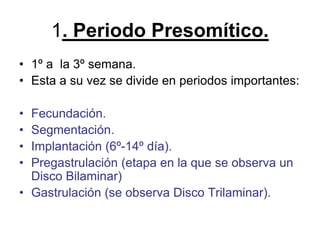 1. Periodo Presomítico.
• 1º a la 3º semana.
• Esta a su vez se divide en periodos importantes:
• Fecundación.
• Segmentación.
• Implantación (6º-14º día).
• Pregastrulación (etapa en la que se observa un
Disco Bilaminar)
• Gastrulación (se observa Disco Trilaminar).
 