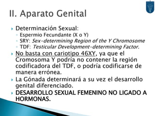 II. Aparato GenitalDeterminación Sexual:Espermio Fecundante (X o Y)SRY: Sex-determining Region of the Y ChromosomeTDF: Testicular Development-determining Factor.No basta con cariotipo 46XY, ya que el Cromosoma Y podría no contener la región codificadora del TDF, o podría codificarse de manera errónea.La Gónada determinará a su vez el desarrollo genital diferenciado.DESARROLLO SEXUAL FEMENINO NO LIGADO A HORMONAS.