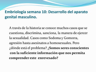 Embriología semana 10: Desarrollo del aparato
genital masculino.
A través de la historia se conoce muchos casos que se
cuestiona, discrimina, sanciona, la manera de ejercer
la sexualidad. Casos como Sodoma y Gomorra,
agresión hasta asesinatos a homosexuales. Pero
¿dónde está el problema? ¿Somos seres conscientes
con la suficiente información que nos permita
comprender este enrevesado?
 