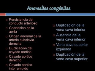  Persistencia del
conducto arterioso
 Coartación de la
aorta
 Origen anormal de la
arteria subclavia
derecha
 Duplicación del
cayado aortico
 Cayado aortico
derecho
 Cayado aortico
interrumpido
 Duplicación de la
vena cava inferior
 Ausencia de la
vena cava inferior
 Vena cava superior
izquierda
 Duplicación de la
vena cava superior
 