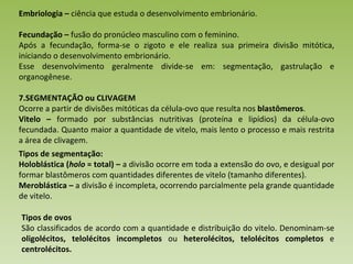Embriologia –  ciência que estuda o desenvolvimento embrionário. Fecundação –  fusão do pronúcleo masculino com o feminino.  Após a fecundação, forma-se o zigoto e ele realiza sua primeira divisão mitótica, iniciando o desenvolvimento embrionário.  Esse desenvolvimento geralmente divide-se em: segmentação, gastrulação e organogênese.  SEGMENTAÇÃO ou CLIVAGEM Ocorre a partir de divisões mitóticas da célula-ovo que resulta nos  blastômeros . Vitelo –  formado por substâncias nutritivas (proteína e lipídios) da célula-ovo fecundada. Quanto maior a quantidade de vitelo, mais lento o processo e mais restrita a área de clivagem. Tipos de segmentação: Holoblástica ( holo  = total) –  a divisão ocorre em toda a extensão do ovo, e desigual por formar blastômeros com quantidades diferentes de vitelo (tamanho diferentes). Meroblástica –  a divisão é incompleta, ocorrendo parcialmente pela grande quantidade de vitelo. Tipos de ovos São classificados de acordo com a quantidade e distribuição do vitelo. Denominam-se  oligolécitos, telolécitos incompletos  ou  heterolécitos, telolécitos completos  e  centrolécitos. 