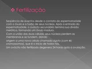 Seqüência de eventos desde o contato do espermatozóide
com o óvulo e a fusão de seus núcleos. Após a entrada do
espermatozóide, o ovócito secundário termina sua divisão
meiótica, formando um óvulo maduro.
Com a união das duas células, seus núcleos perdem as
membranas e se fundem, dando
origem a uma nova célula chamada zigoto (com 46
cromossomos), que é o início de todos nós.
Um ovócito não fertilizado degenera 24 horas após a ovulação.
 