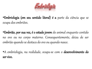 •Embriologia (em seu sentido literal) é a parte da ciência que se
ocupa dos embriões.
•Embrião, por sua vez, é o estado jovem do animal enquanto contido
no ovo ou no corpo materno. Consequentemente, deixa de ser
embrião quando se destaca do ovo ou quando nasce.
•A embriologia, na realidade, ocupa-se com o desenvolvimento do
servivo.
 