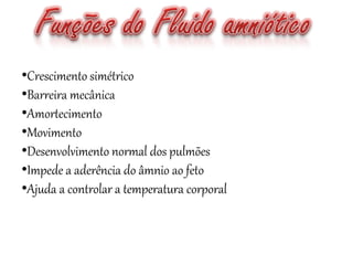 •Crescimento simétrico
•Barreira mecânica
•Amortecimento
•Movimento
•Desenvolvimento normal dos pulmões
•Impede a aderência do âmnio ao feto
•Ajuda a controlar a temperatura corporal
 