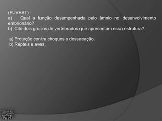 (FUVEST) –
a) Qual a função desempenhada pelo âmnio no desenvolvimento
embrionário?
b) Cite dois grupos de vertebrados que apresentam essa estrutura?
a) Proteção contra choques e dessecação.
b) Répteis e aves.
 