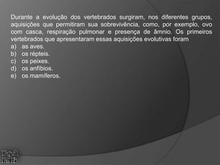 Durante a evolução dos vertebrados surgiram, nos diferentes grupos,
aquisições que permitiram sua sobrevivência, como, por exemplo, ovo
com casca, respiração pulmonar e presença de âmnio. Os primeiros
vertebrados que apresentaram essas aquisições evolutivas foram
a) as aves.
b) os répteis.
c) os peixes.
d) os anfíbios.
e) os mamíferos.
 