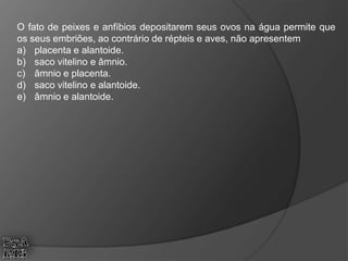 O fato de peixes e anfíbios depositarem seus ovos na água permite que
os seus embriões, ao contrário de répteis e aves, não apresentem
a) placenta e alantoide.
b) saco vitelino e âmnio.
c) âmnio e placenta.
d) saco vitelino e alantoide.
e) âmnio e alantoide.
 
