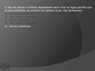 O fato de peixes e anfíbios depositarem seus ovos na água permite que
os seus embriões, ao contrário de répteis e aves, não apresentem
a) placenta e alantoide.
b) saco vitelino e âmnio.
c) âmnio e placenta.
d) saco vitelino e alantoide.
e) âmnio e alantoide.
 