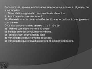 Considere os anexos embrionários relacionados abaixo e algumas de
suas funções:
I. Saco vitelino – garantir o suprimento de alimentos.
II. Âmnio – evitar o ressecamento.
III. Alantoide – armazenar substâncias tóxicas e realizar trocas gasosas
com o meio.
Ovos que apresentam os anexos I, II e III são de
a) insetos com desenvolvimento direto.
b) insetos com desenvolvimento indireto.
c) anfíbios com segmentação total.
d) vertebrados exclusivamente aquáticos.
e) vertebrados que efetuam a postura no ambiente terrestre.
 