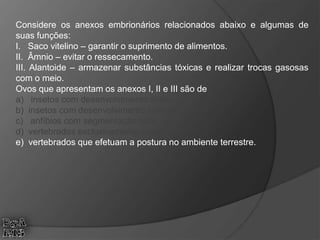 Considere os anexos embrionários relacionados abaixo e algumas de
suas funções:
I. Saco vitelino – garantir o suprimento de alimentos.
II. Âmnio – evitar o ressecamento.
III. Alantoide – armazenar substâncias tóxicas e realizar trocas gasosas
com o meio.
Ovos que apresentam os anexos I, II e III são de
a) insetos com desenvolvimento direto.
b) insetos com desenvolvimento indireto.
c) anfíbios com segmentação total.
d) vertebrados exclusivamente aquáticos.
e) vertebrados que efetuam a postura no ambiente terrestre.
 