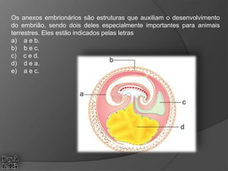 Os anexos embrionários são estruturas que auxiliam o desenvolvimento
do embrião, sendo dois deles especialmente importantes para animais
terrestres. Eles estão indicados pelas letras
a) a e b.
b) b e c.
c) c e d.
d) d e a.
e) a e c.
 