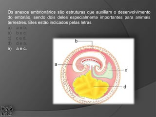 Os anexos embrionários são estruturas que auxiliam o desenvolvimento
do embrião, sendo dois deles especialmente importantes para animais
terrestres. Eles estão indicados pelas letras
a) a e b.
b) b e c.
c) c e d.
d) d e a.
e) a e c.
 