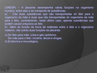 (UNESP) – A placenta desempenha várias funções no organismo
humano, entre elas a de transporte de substâncias.
a) Cite duas substâncias que são transportadas do feto para o
organismo da mãe e duas que são transportadas do organismo da mãe
para o feto, considerando, neste último caso, apenas substâncias que
podem causar prejuízos ao feto.
b) Além da função de troca de materiais entre o feto e o organismo
materno, cite outras duas funções da placenta.
a) Do feto para mãe: ureia e gás carbônico.
Da mãe para o feto: nicotina, álcool e drogas.
b) Endócrina e imunológica.
 